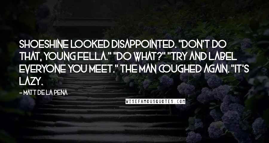 Matt De La Pena Quotes: Shoeshine looked disappointed. "Don't do that, young fella." "Do what?" "Try and label everyone you meet." The man coughed again. "It's lazy.