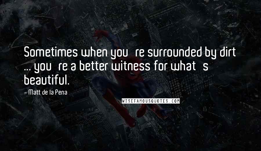 Matt De La Pena Quotes: Sometimes when you're surrounded by dirt ... you're a better witness for what's beautiful.