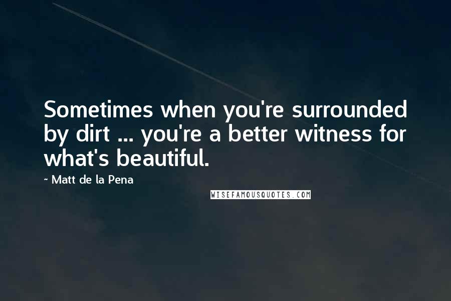 Matt De La Pena Quotes: Sometimes when you're surrounded by dirt ... you're a better witness for what's beautiful.