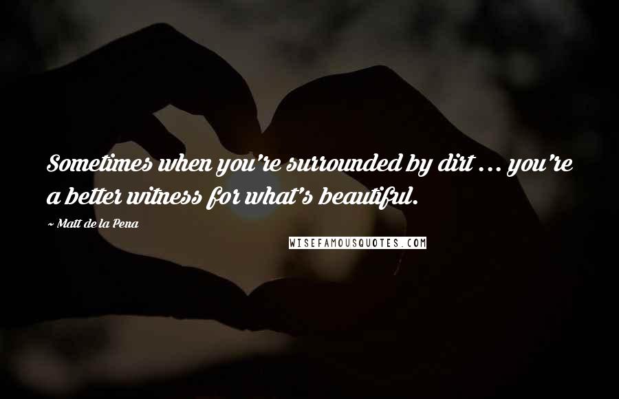 Matt De La Pena Quotes: Sometimes when you're surrounded by dirt ... you're a better witness for what's beautiful.