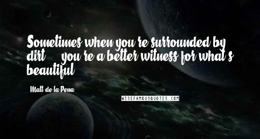 Matt De La Pena Quotes: Sometimes when you're surrounded by dirt ... you're a better witness for what's beautiful.