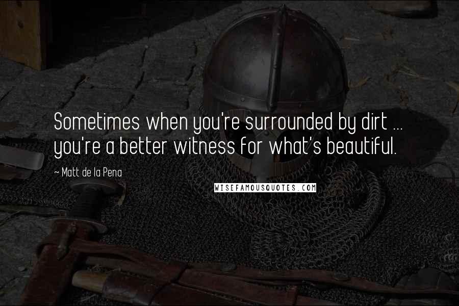 Matt De La Pena Quotes: Sometimes when you're surrounded by dirt ... you're a better witness for what's beautiful.