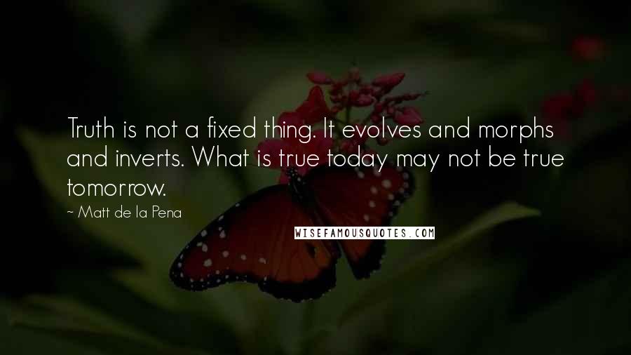 Matt De La Pena Quotes: Truth is not a fixed thing. It evolves and morphs and inverts. What is true today may not be true tomorrow.