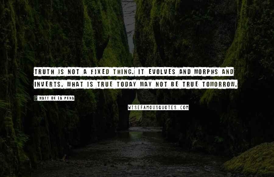 Matt De La Pena Quotes: Truth is not a fixed thing. It evolves and morphs and inverts. What is true today may not be true tomorrow.