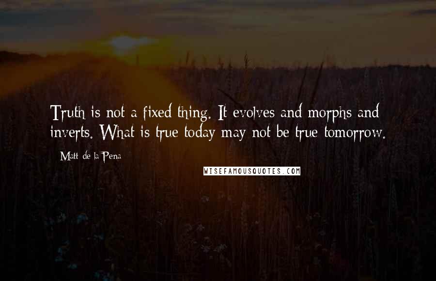 Matt De La Pena Quotes: Truth is not a fixed thing. It evolves and morphs and inverts. What is true today may not be true tomorrow.