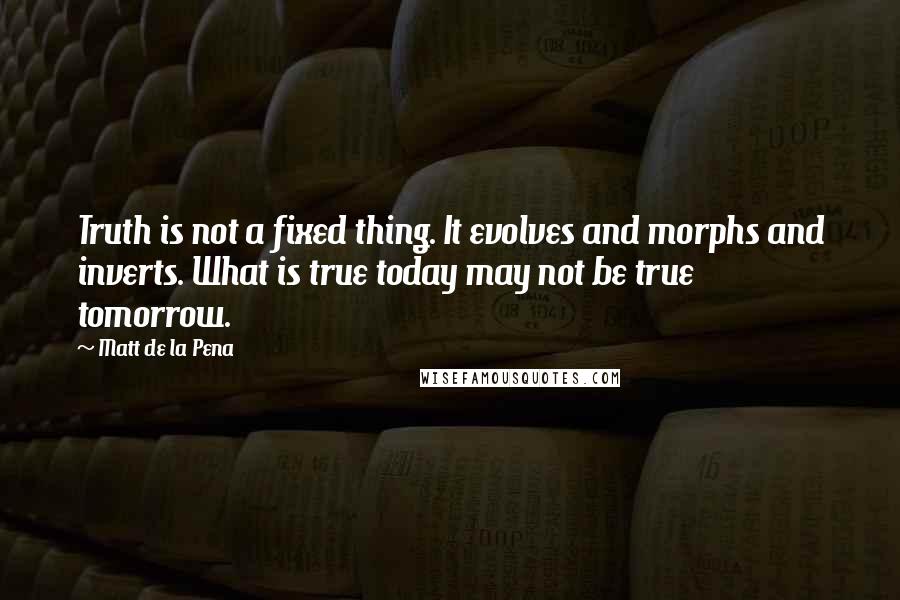 Matt De La Pena Quotes: Truth is not a fixed thing. It evolves and morphs and inverts. What is true today may not be true tomorrow.