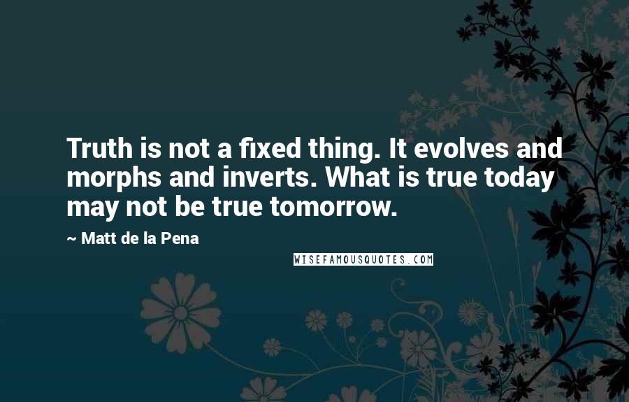 Matt De La Pena Quotes: Truth is not a fixed thing. It evolves and morphs and inverts. What is true today may not be true tomorrow.