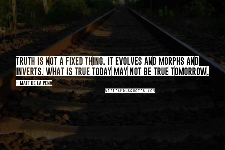 Matt De La Pena Quotes: Truth is not a fixed thing. It evolves and morphs and inverts. What is true today may not be true tomorrow.