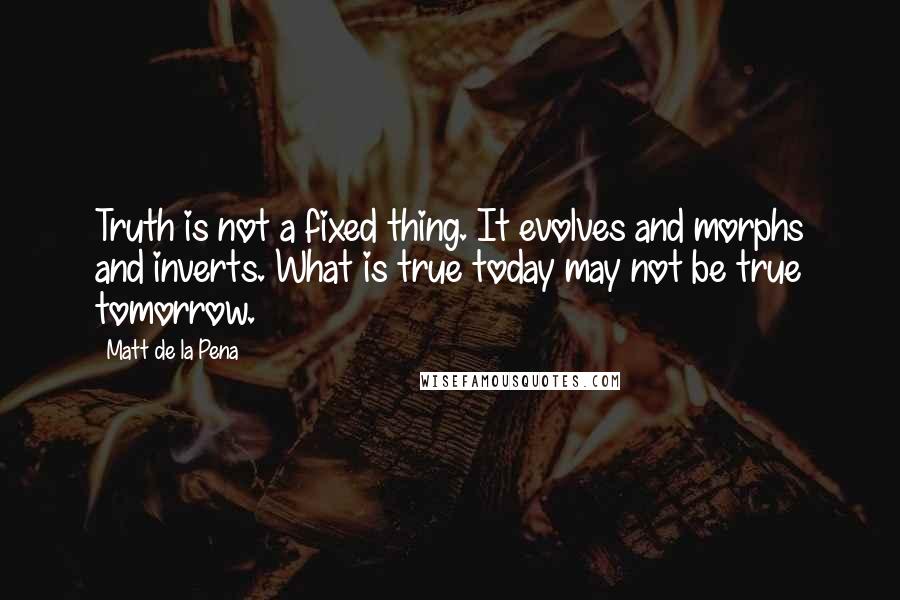 Matt De La Pena Quotes: Truth is not a fixed thing. It evolves and morphs and inverts. What is true today may not be true tomorrow.