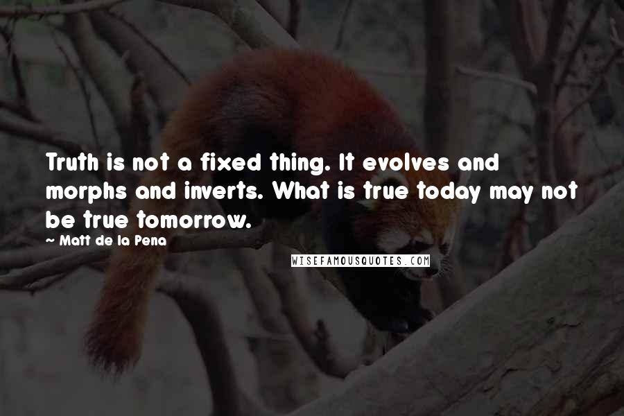 Matt De La Pena Quotes: Truth is not a fixed thing. It evolves and morphs and inverts. What is true today may not be true tomorrow.