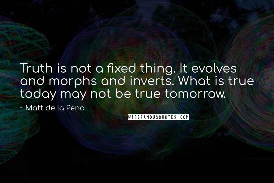 Matt De La Pena Quotes: Truth is not a fixed thing. It evolves and morphs and inverts. What is true today may not be true tomorrow.