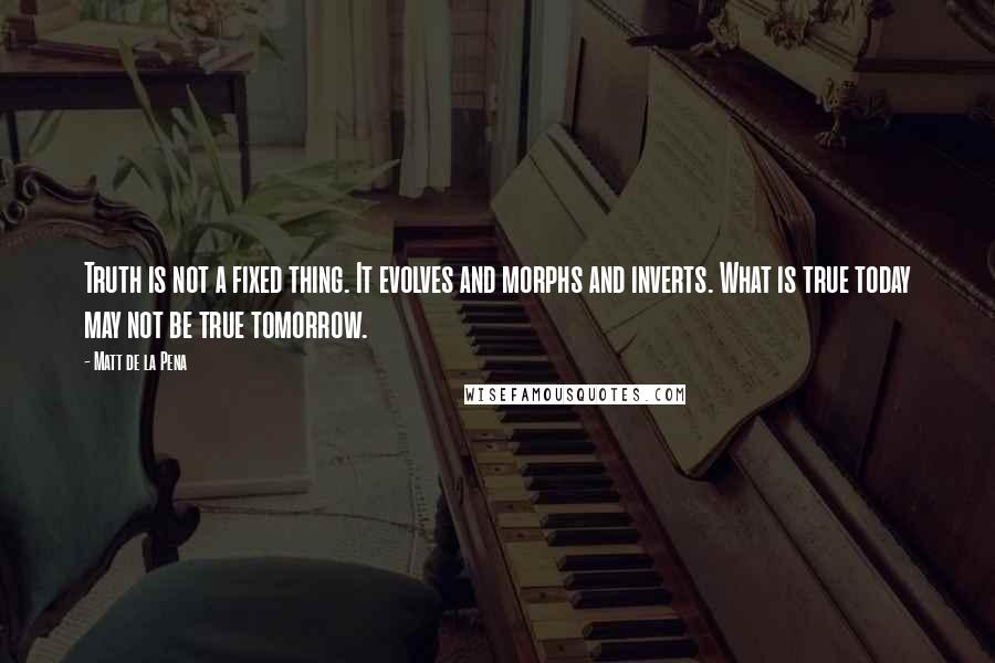 Matt De La Pena Quotes: Truth is not a fixed thing. It evolves and morphs and inverts. What is true today may not be true tomorrow.