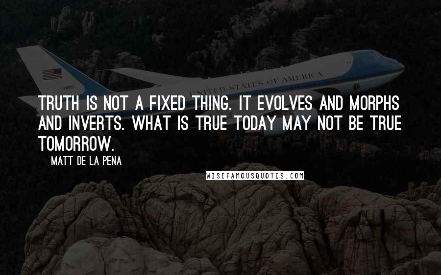 Matt De La Pena Quotes: Truth is not a fixed thing. It evolves and morphs and inverts. What is true today may not be true tomorrow.