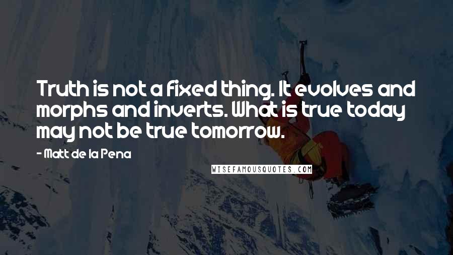 Matt De La Pena Quotes: Truth is not a fixed thing. It evolves and morphs and inverts. What is true today may not be true tomorrow.