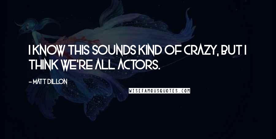 Matt Dillon Quotes: I know this sounds kind of crazy, but I think we're all actors.