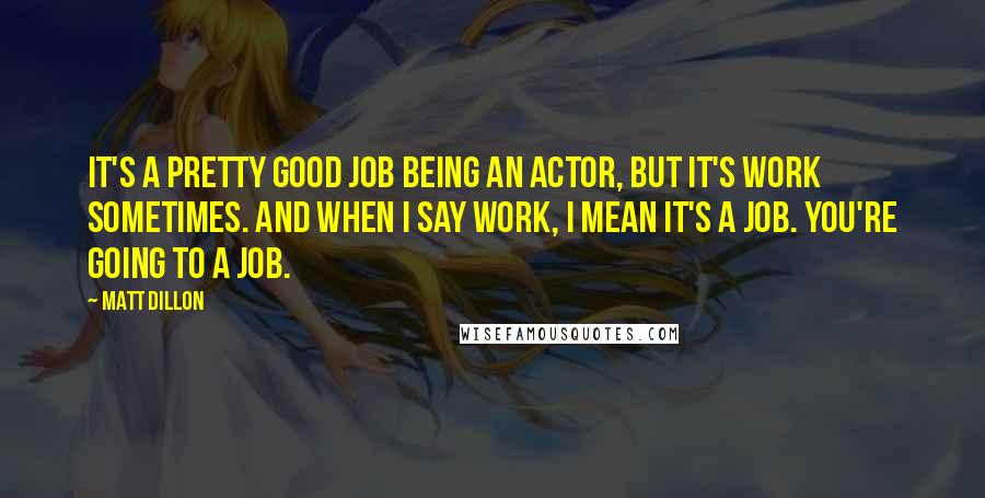 Matt Dillon Quotes: It's a pretty good job being an actor, but it's work sometimes. And when I say work, I mean it's a job. You're going to a job.