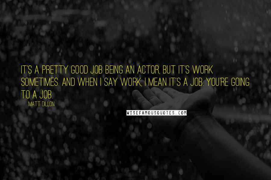 Matt Dillon Quotes: It's a pretty good job being an actor, but it's work sometimes. And when I say work, I mean it's a job. You're going to a job.