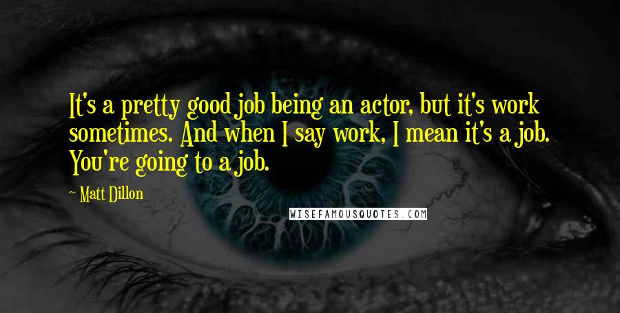 Matt Dillon Quotes: It's a pretty good job being an actor, but it's work sometimes. And when I say work, I mean it's a job. You're going to a job.
