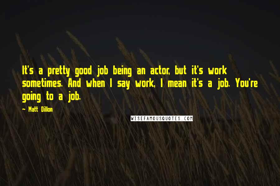 Matt Dillon Quotes: It's a pretty good job being an actor, but it's work sometimes. And when I say work, I mean it's a job. You're going to a job.