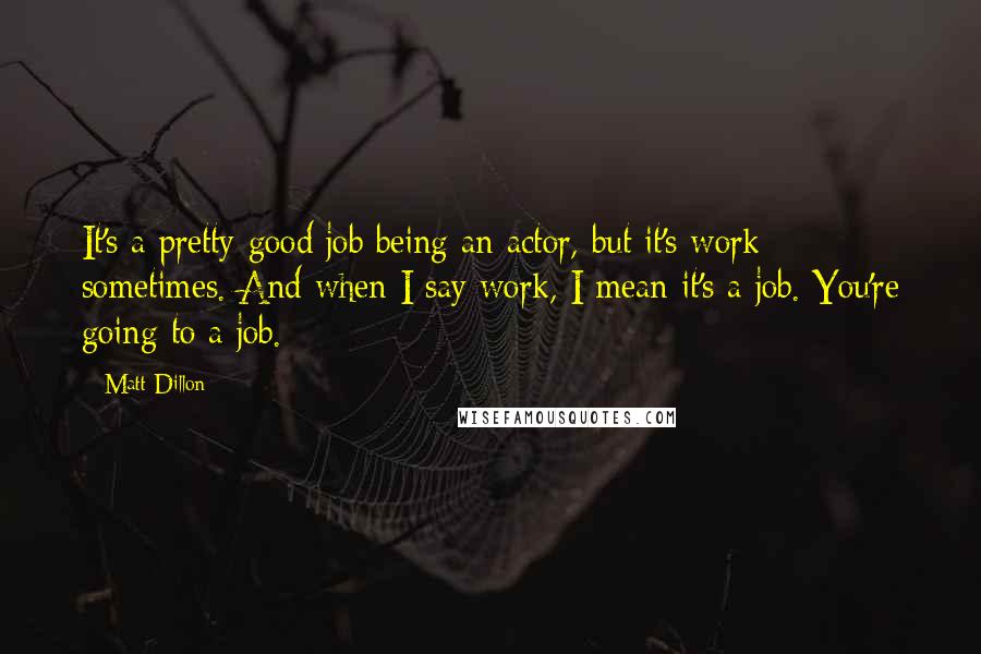 Matt Dillon Quotes: It's a pretty good job being an actor, but it's work sometimes. And when I say work, I mean it's a job. You're going to a job.