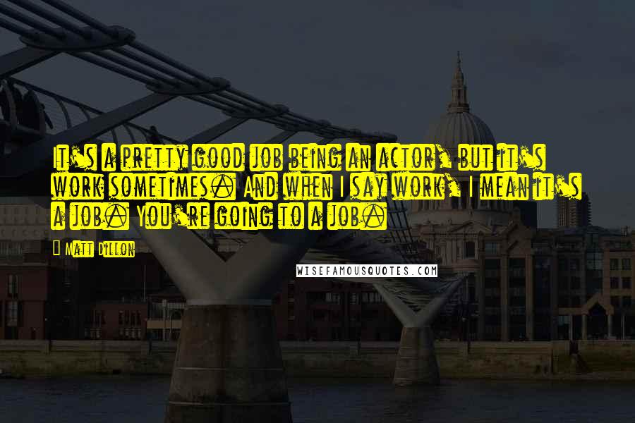 Matt Dillon Quotes: It's a pretty good job being an actor, but it's work sometimes. And when I say work, I mean it's a job. You're going to a job.