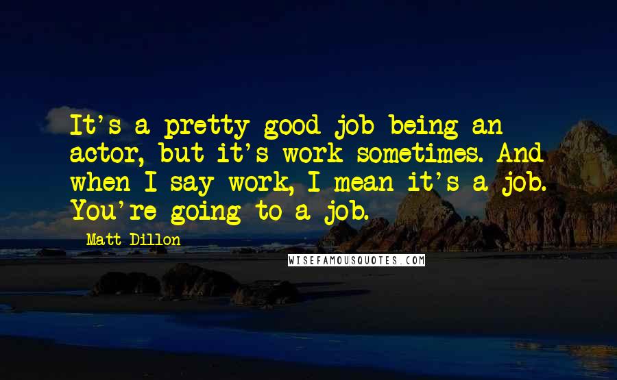 Matt Dillon Quotes: It's a pretty good job being an actor, but it's work sometimes. And when I say work, I mean it's a job. You're going to a job.