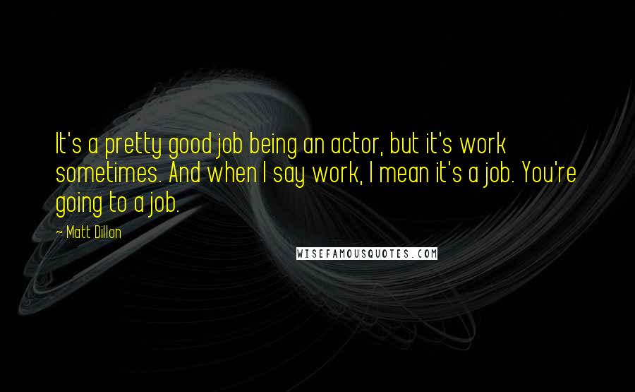 Matt Dillon Quotes: It's a pretty good job being an actor, but it's work sometimes. And when I say work, I mean it's a job. You're going to a job.