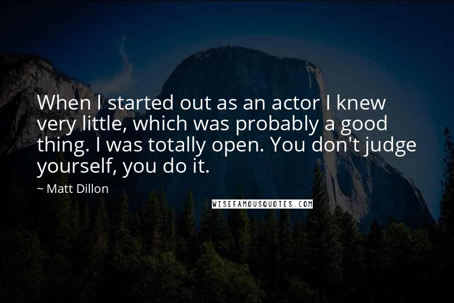 Matt Dillon Quotes: When I started out as an actor I knew very little, which was probably a good thing. I was totally open. You don't judge yourself, you do it.