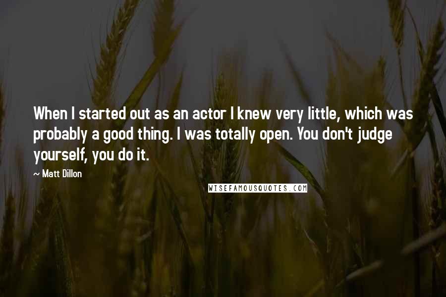 Matt Dillon Quotes: When I started out as an actor I knew very little, which was probably a good thing. I was totally open. You don't judge yourself, you do it.