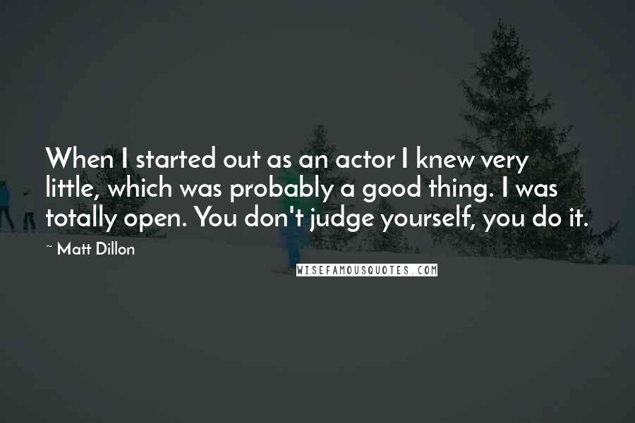 Matt Dillon Quotes: When I started out as an actor I knew very little, which was probably a good thing. I was totally open. You don't judge yourself, you do it.