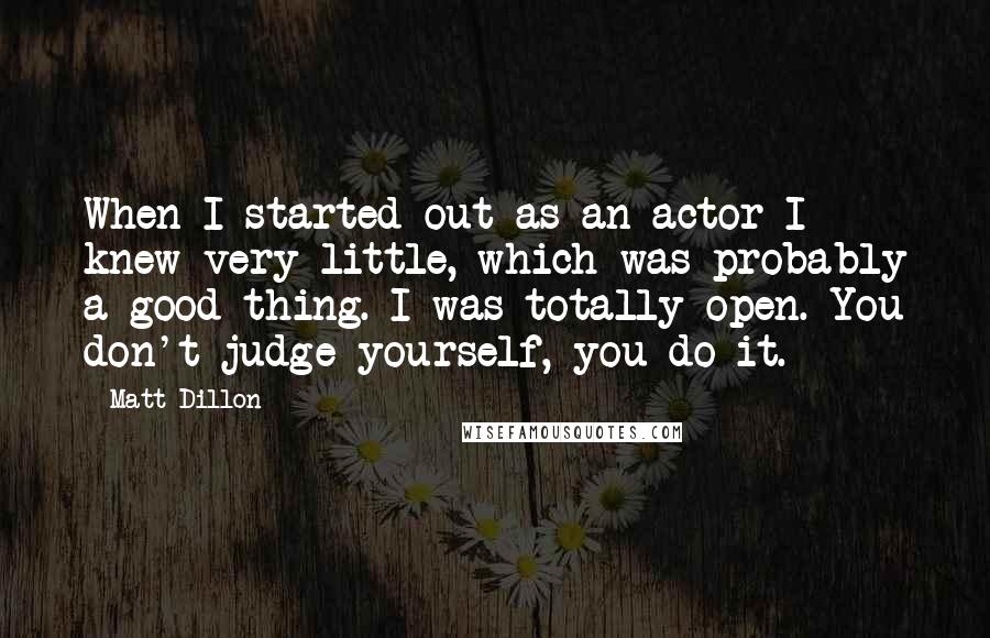 Matt Dillon Quotes: When I started out as an actor I knew very little, which was probably a good thing. I was totally open. You don't judge yourself, you do it.