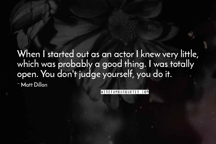Matt Dillon Quotes: When I started out as an actor I knew very little, which was probably a good thing. I was totally open. You don't judge yourself, you do it.