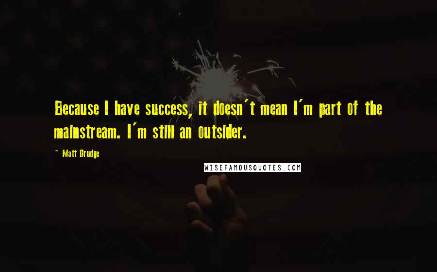 Matt Drudge Quotes: Because I have success, it doesn't mean I'm part of the mainstream. I'm still an outsider.