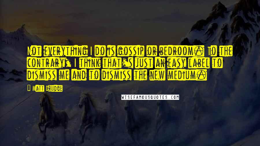 Matt Drudge Quotes: Not everything I do is gossip or bedroom. To the contrary, I think that's just an easy label to dismiss me and to dismiss the new medium.