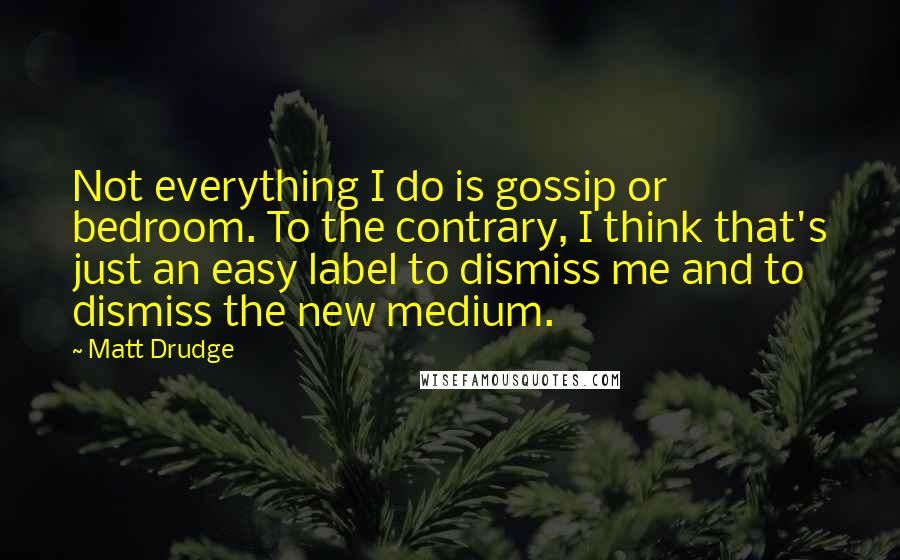 Matt Drudge Quotes: Not everything I do is gossip or bedroom. To the contrary, I think that's just an easy label to dismiss me and to dismiss the new medium.