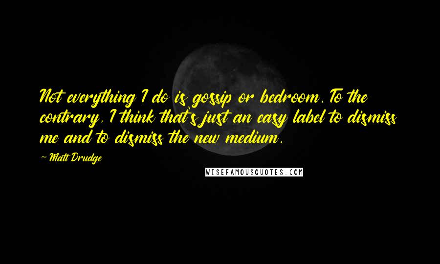 Matt Drudge Quotes: Not everything I do is gossip or bedroom. To the contrary, I think that's just an easy label to dismiss me and to dismiss the new medium.