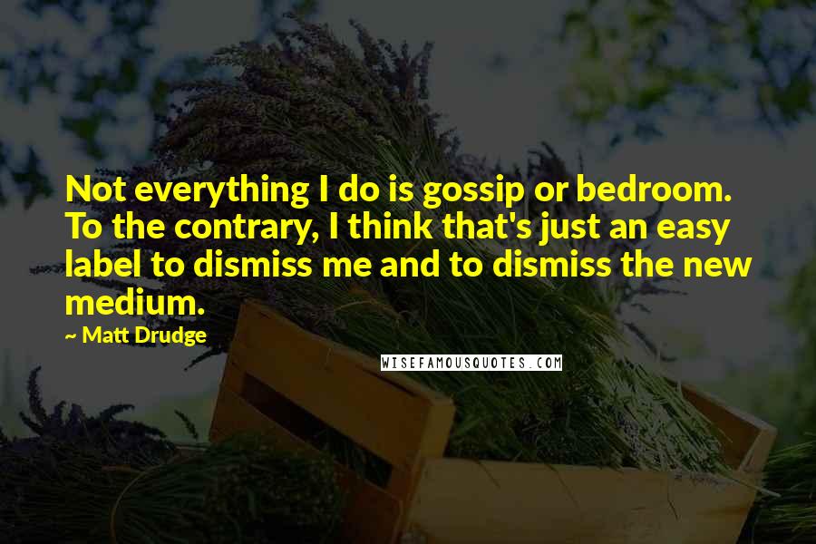 Matt Drudge Quotes: Not everything I do is gossip or bedroom. To the contrary, I think that's just an easy label to dismiss me and to dismiss the new medium.