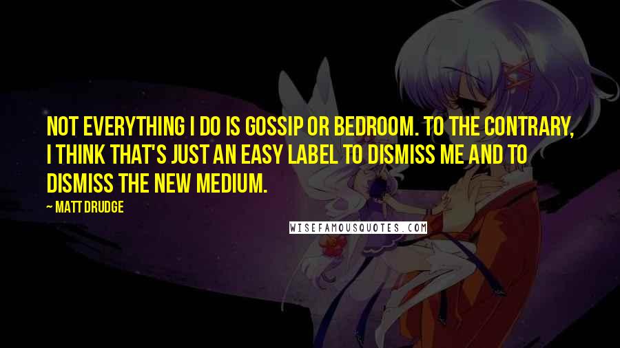 Matt Drudge Quotes: Not everything I do is gossip or bedroom. To the contrary, I think that's just an easy label to dismiss me and to dismiss the new medium.