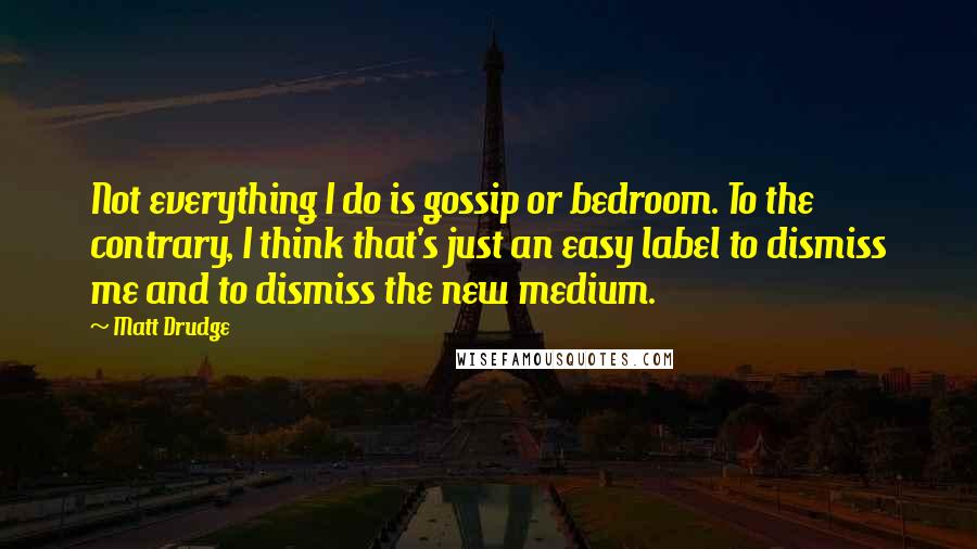 Matt Drudge Quotes: Not everything I do is gossip or bedroom. To the contrary, I think that's just an easy label to dismiss me and to dismiss the new medium.