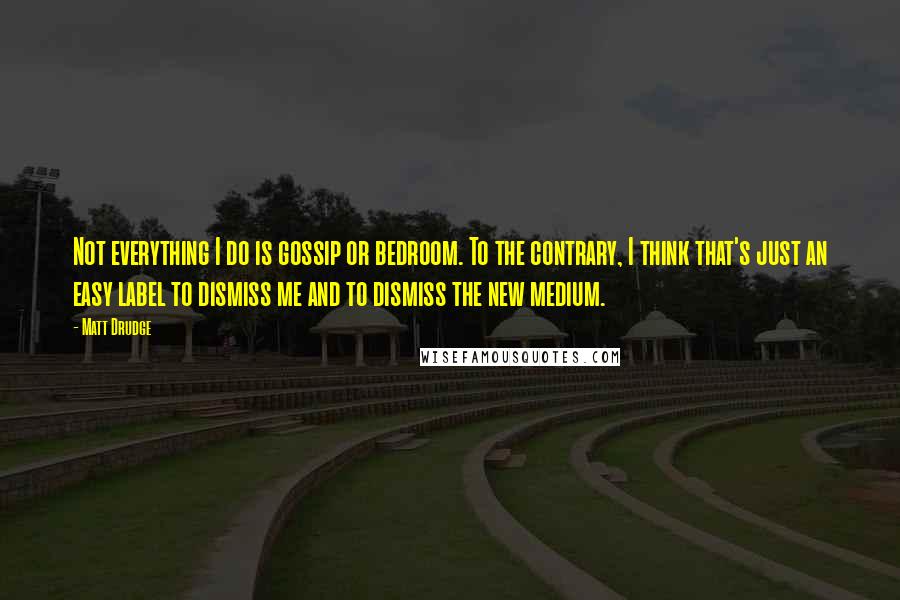 Matt Drudge Quotes: Not everything I do is gossip or bedroom. To the contrary, I think that's just an easy label to dismiss me and to dismiss the new medium.