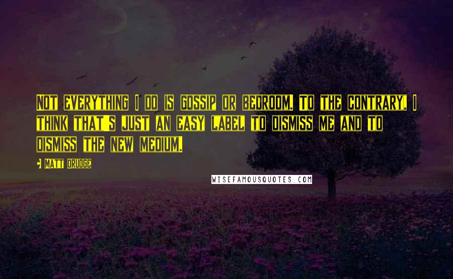 Matt Drudge Quotes: Not everything I do is gossip or bedroom. To the contrary, I think that's just an easy label to dismiss me and to dismiss the new medium.
