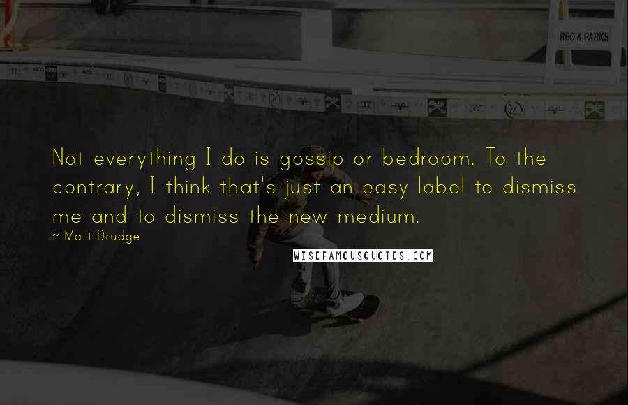 Matt Drudge Quotes: Not everything I do is gossip or bedroom. To the contrary, I think that's just an easy label to dismiss me and to dismiss the new medium.