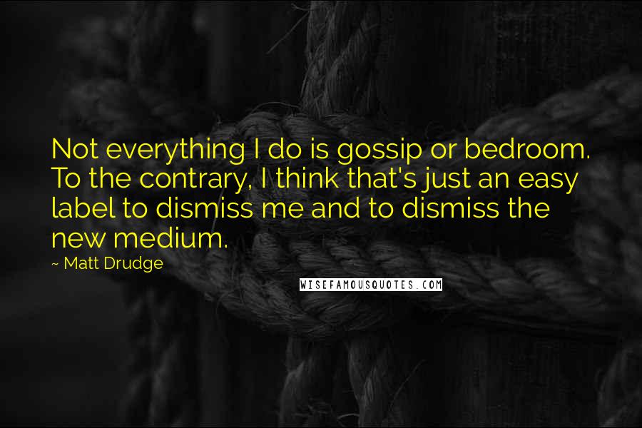 Matt Drudge Quotes: Not everything I do is gossip or bedroom. To the contrary, I think that's just an easy label to dismiss me and to dismiss the new medium.