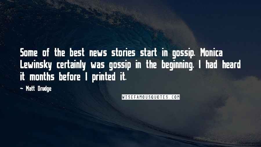 Matt Drudge Quotes: Some of the best news stories start in gossip. Monica Lewinsky certainly was gossip in the beginning. I had heard it months before I printed it.