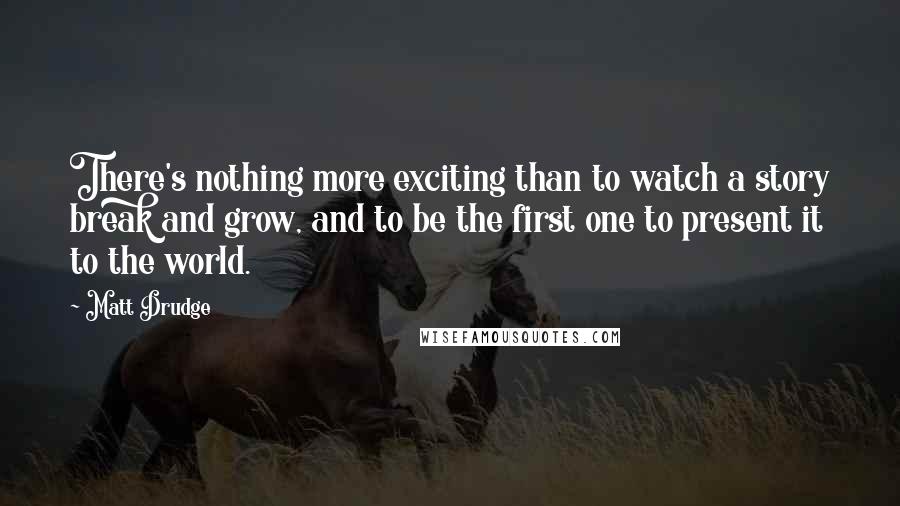 Matt Drudge Quotes: There's nothing more exciting than to watch a story break and grow, and to be the first one to present it to the world.