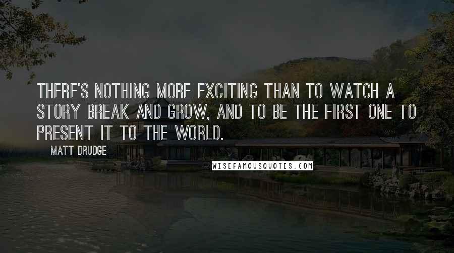 Matt Drudge Quotes: There's nothing more exciting than to watch a story break and grow, and to be the first one to present it to the world.