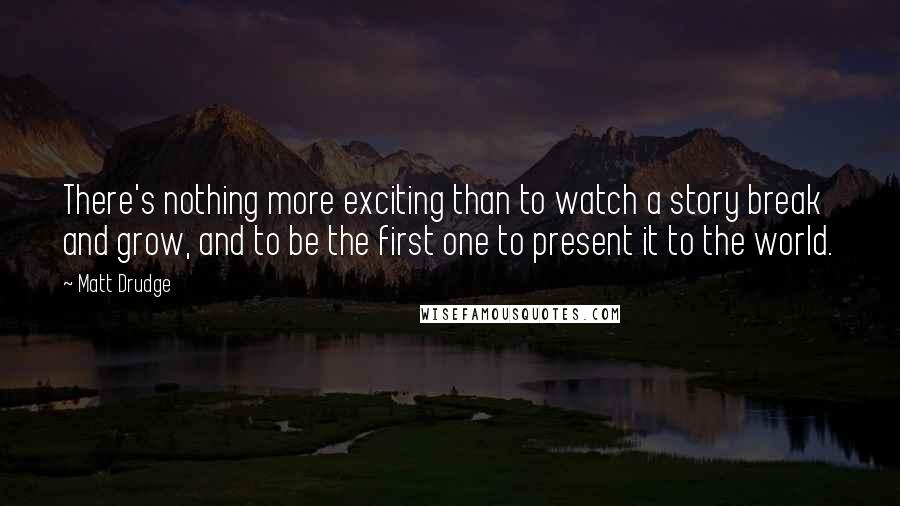 Matt Drudge Quotes: There's nothing more exciting than to watch a story break and grow, and to be the first one to present it to the world.