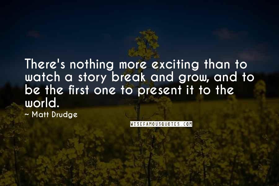 Matt Drudge Quotes: There's nothing more exciting than to watch a story break and grow, and to be the first one to present it to the world.