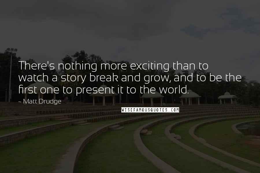 Matt Drudge Quotes: There's nothing more exciting than to watch a story break and grow, and to be the first one to present it to the world.