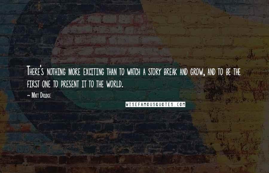 Matt Drudge Quotes: There's nothing more exciting than to watch a story break and grow, and to be the first one to present it to the world.